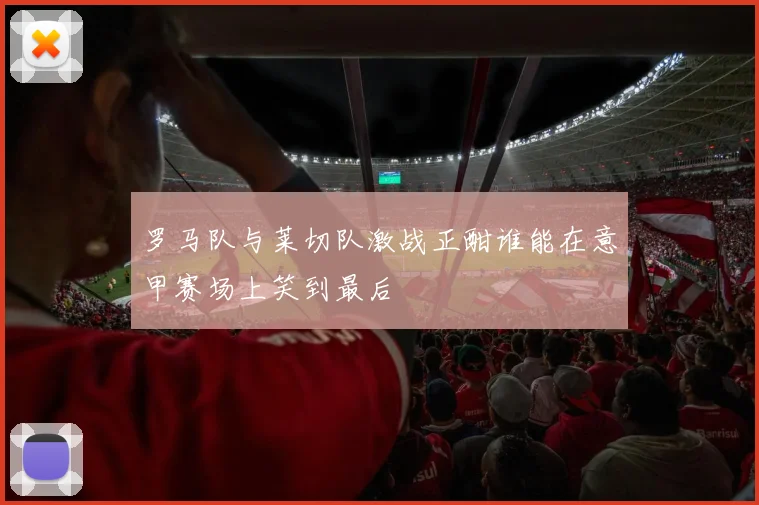 罗马队与莱切队激战正酣谁能在意甲赛场上笑到最后
