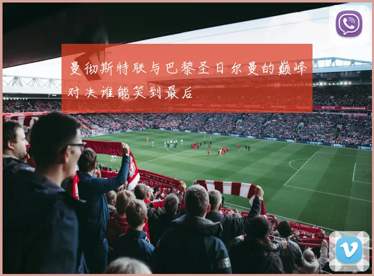 曼彻斯特联与巴黎圣日尔曼的巅峰对决谁能笑到最后