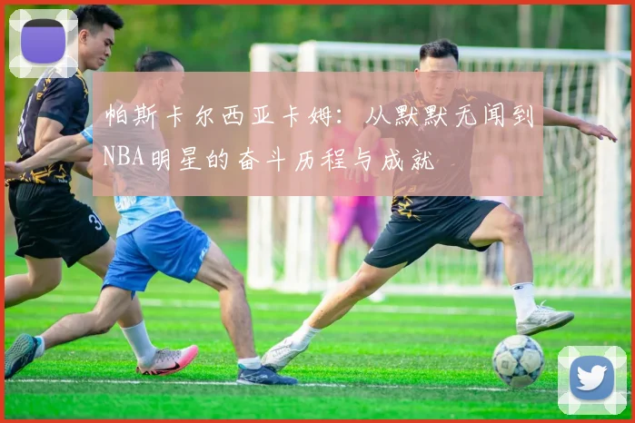 帕斯卡尔西亚卡姆：从默默无闻到NBA明星的奋斗历程与成就