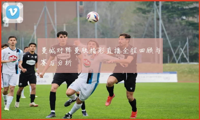 曼城对阵曼联精彩直播全程回顾与赛后分析