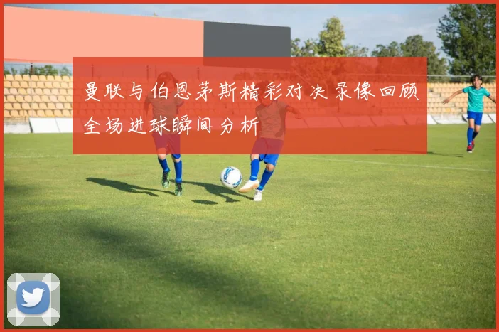 曼联与伯恩茅斯精彩对决录像回顾全场进球瞬间分析