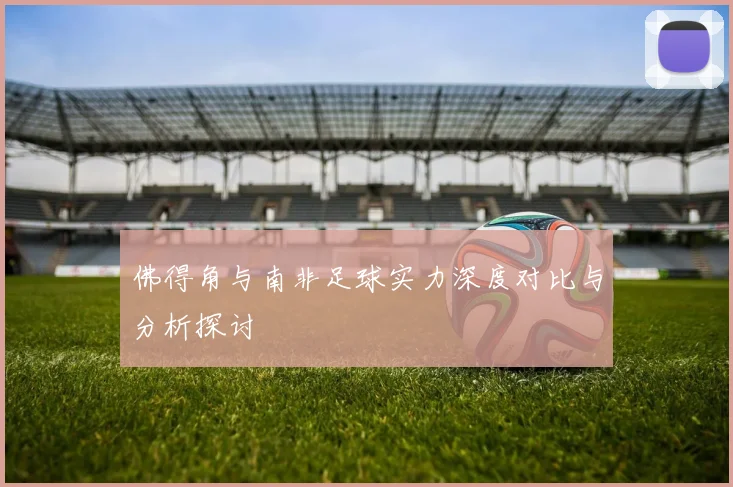 佛得角与南非足球实力深度对比与分析探讨