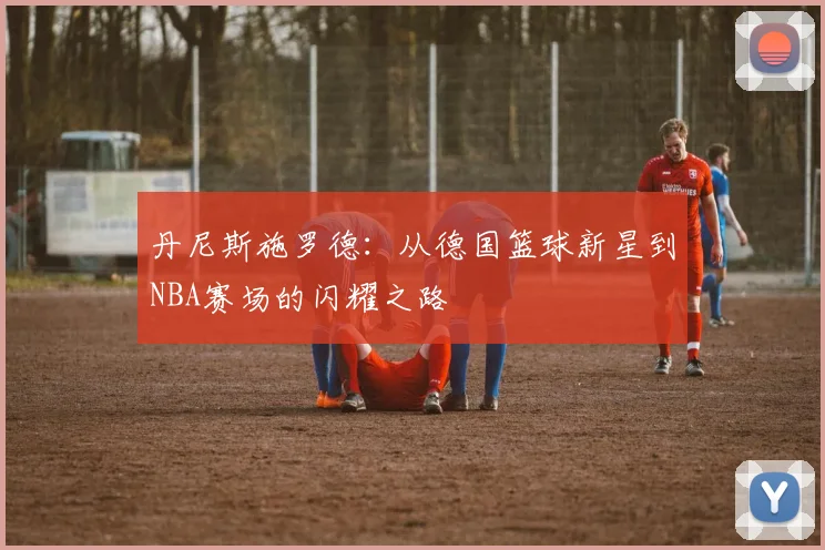 丹尼斯施罗德：从德国篮球新星到NBA赛场的闪耀之路