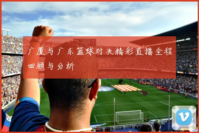 广厦与广东篮球对决精彩直播全程回顾与分析