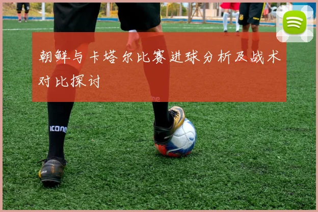 朝鲜与卡塔尔比赛进球分析及战术对比探讨