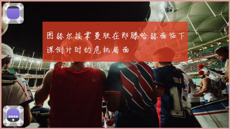 图赫尔接掌曼联在即滕哈赫面临下课倒计时的危机局面