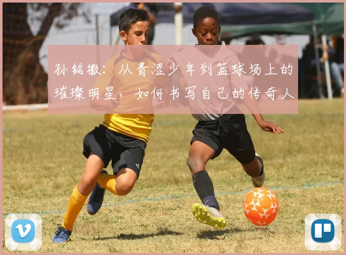 孙铭徽：从青涩少年到篮球场上的璀璨明星，如何书写自己的传奇人生