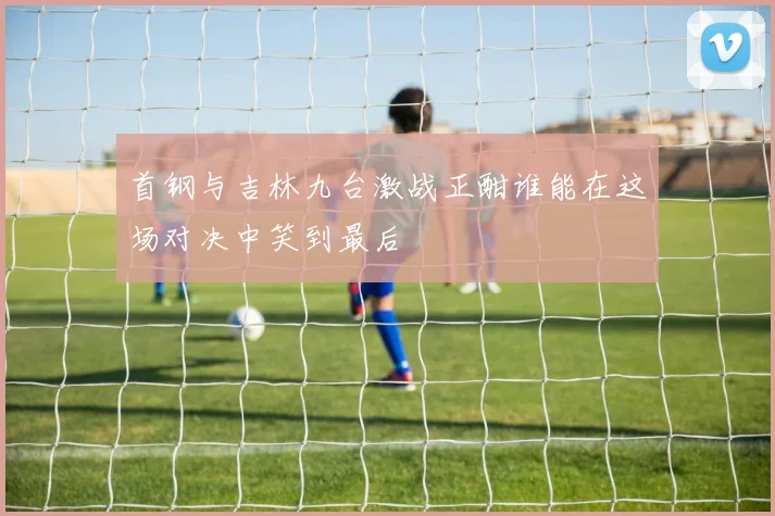 首钢与吉林九台激战正酣谁能在这场对决中笑到最后