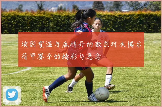 埃因霍温与鹿特丹的激烈对决揭示荷甲赛季的精彩与悬念