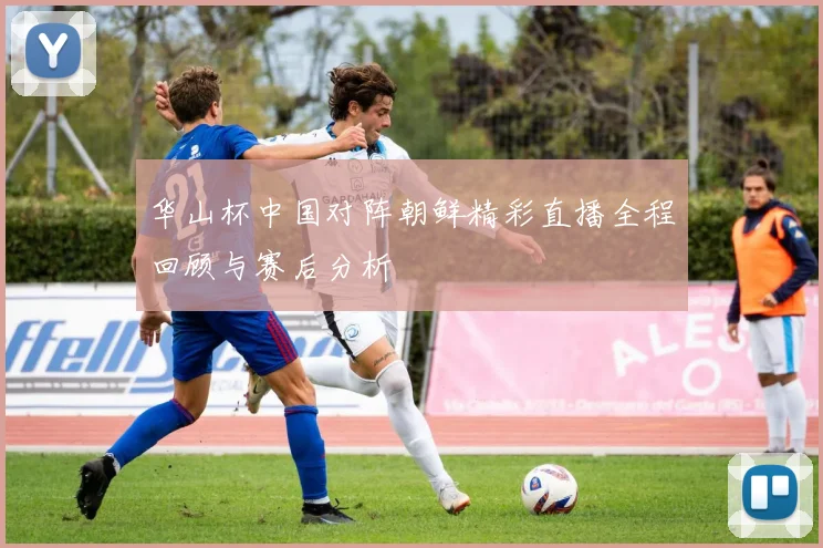 华山杯中国对阵朝鲜精彩直播全程回顾与赛后分析
