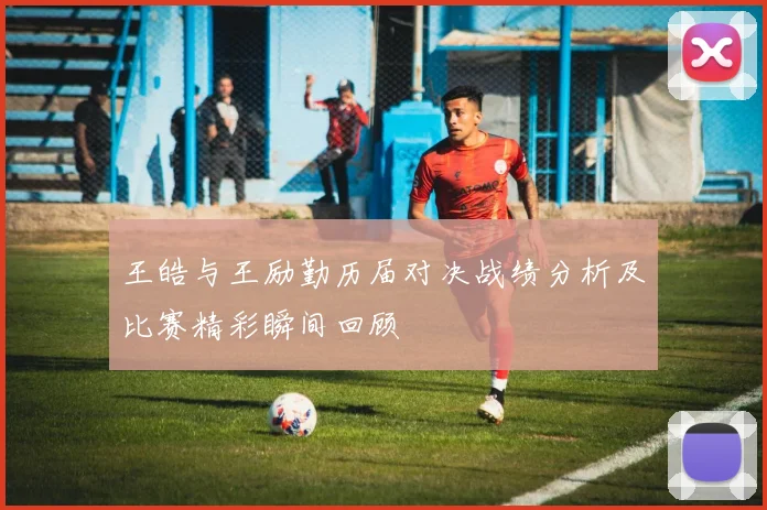 王皓与王励勤历届对决战绩分析及比赛精彩瞬间回顾