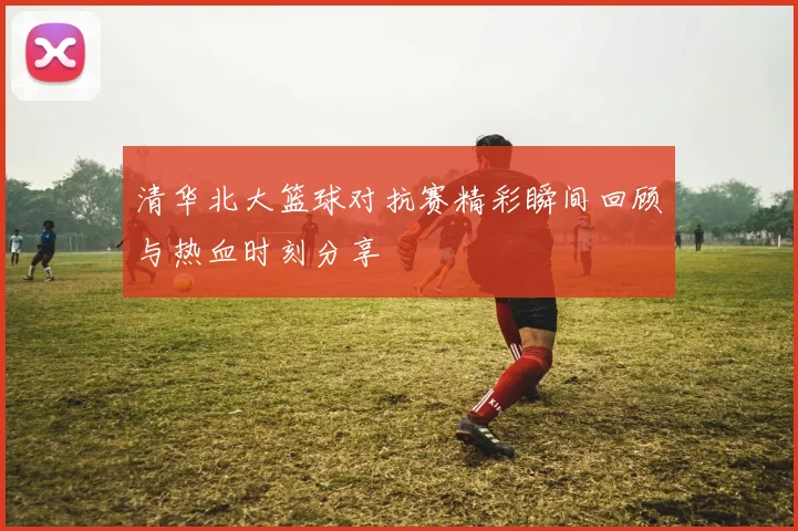 清华北大篮球对抗赛精彩瞬间回顾与热血时刻分享
