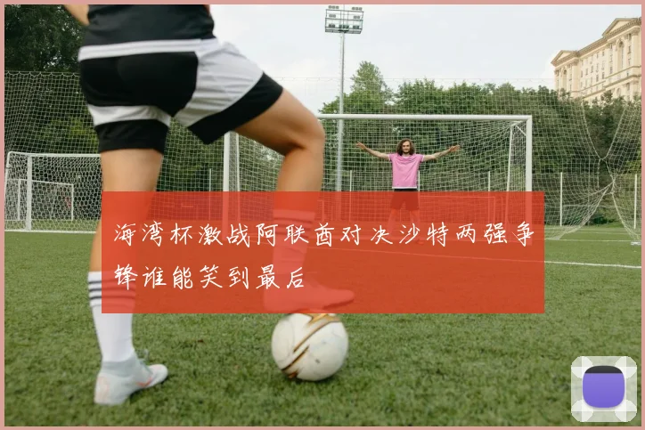 海湾杯激战阿联酋对决沙特两强争锋谁能笑到最后