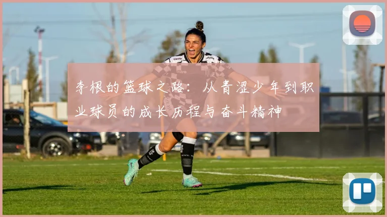 李根的篮球之路：从青涩少年到职业球员的成长历程与奋斗精神