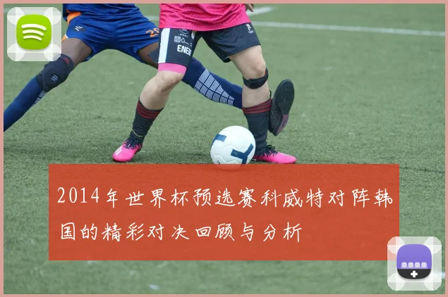 2014年世界杯预选赛科威特对阵韩国的精彩对决回顾与分析