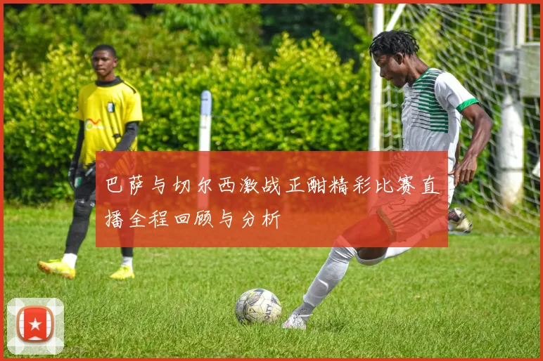 巴萨与切尔西激战正酣精彩比赛直播全程回顾与分析