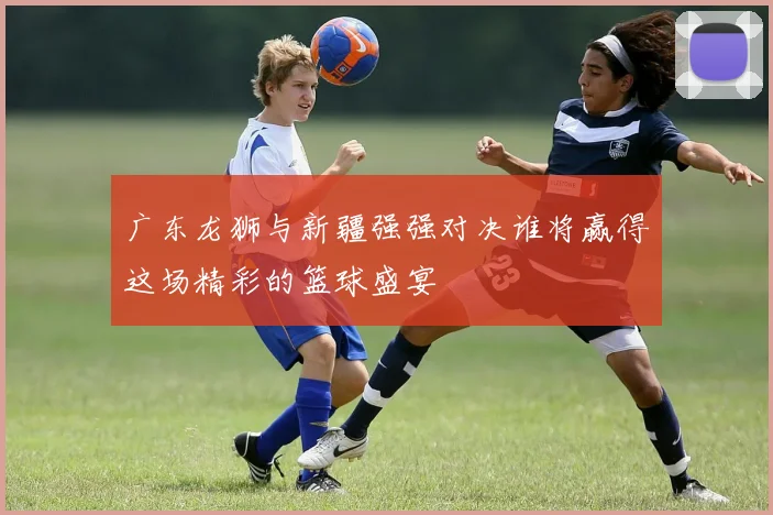 广东龙狮与新疆强强对决谁将赢得这场精彩的篮球盛宴