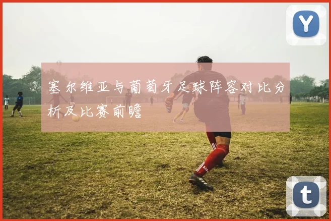 塞尔维亚与葡萄牙足球阵容对比分析及比赛前瞻