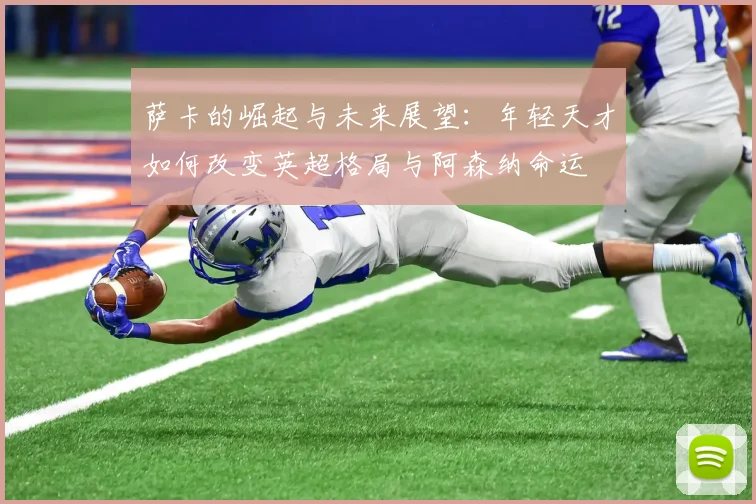 萨卡的崛起与未来展望：年轻天才如何改变英超格局与阿森纳命运