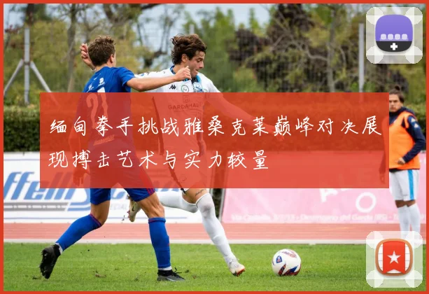 缅甸拳手挑战雅桑克莱巅峰对决展现搏击艺术与实力较量