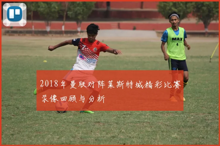 2018年曼联对阵莱斯特城精彩比赛录像回顾与分析