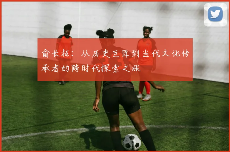 俞长栋：从历史巨匠到当代文化传承者的跨时代探索之旅