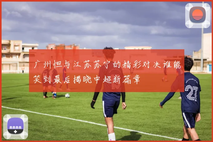 广州怛与江苏苏宁的精彩对决谁能笑到最后揭晓中超新篇章