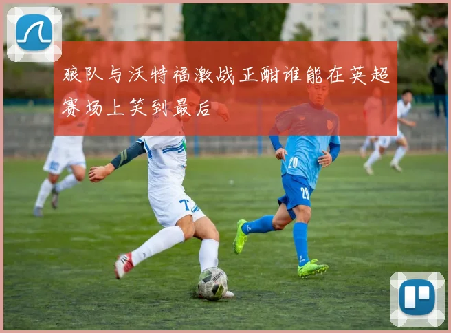 狼队与沃特福激战正酣谁能在英超赛场上笑到最后