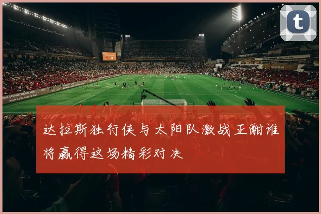 达拉斯独行侠与太阳队激战正酣谁将赢得这场精彩对决