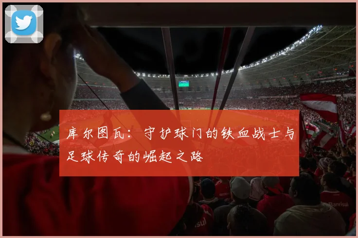 库尔图瓦：守护球门的铁血战士与足球传奇的崛起之路