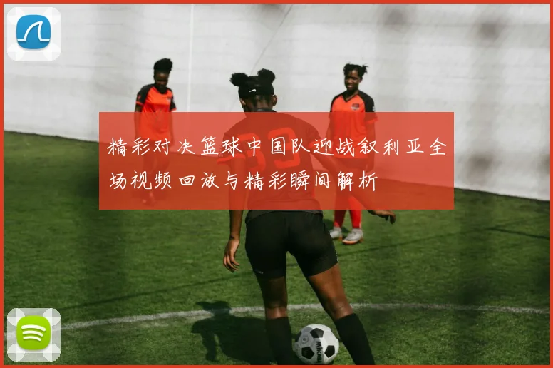 精彩对决篮球中国队迎战叙利亚全场视频回放与精彩瞬间解析