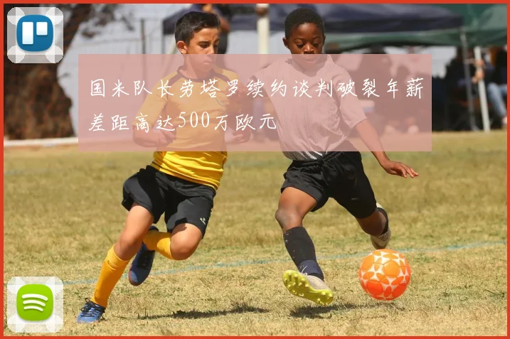 国米队长劳塔罗续约谈判破裂年薪差距高达500万欧元