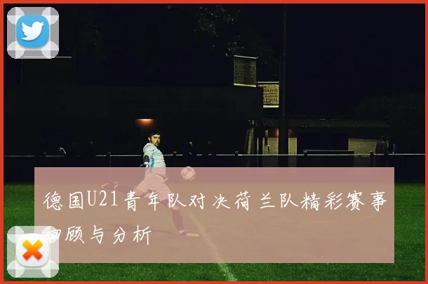 德国U21青年队对决荷兰队精彩赛事回顾与分析