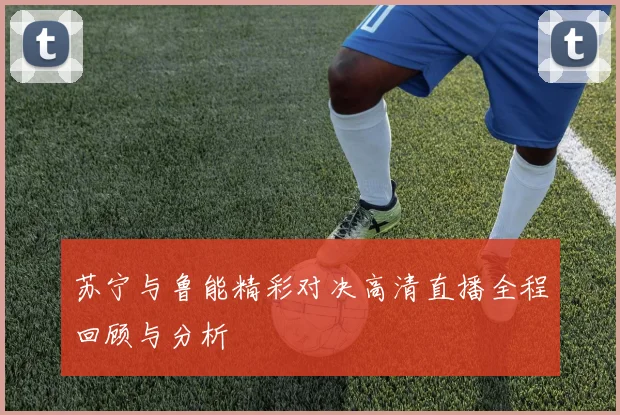 苏宁与鲁能精彩对决高清直播全程回顾与分析