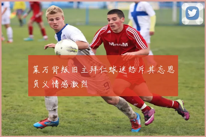 莱万背叛旧主拜仁球迷怒斥其忘恩负义情感激烈