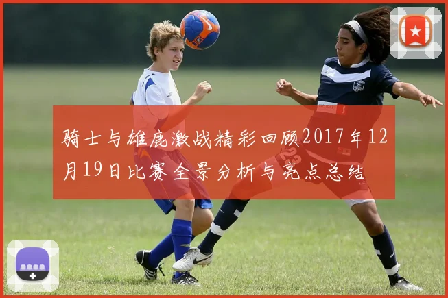 骑士与雄鹿激战精彩回顾2017年12月19日比赛全景分析与亮点总结