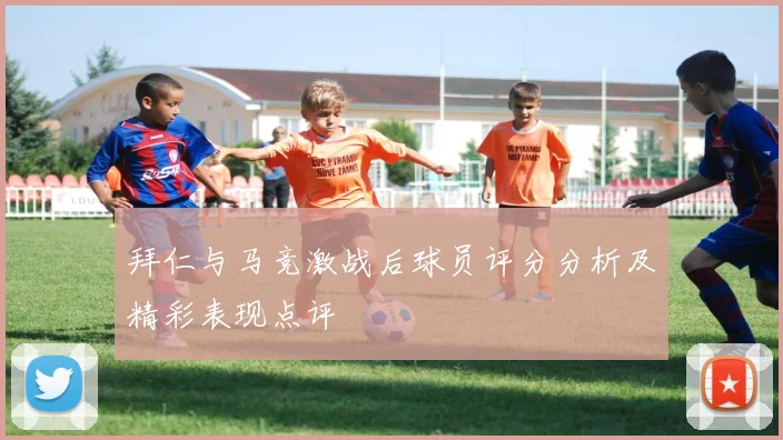 拜仁与马竞激战后球员评分分析及精彩表现点评