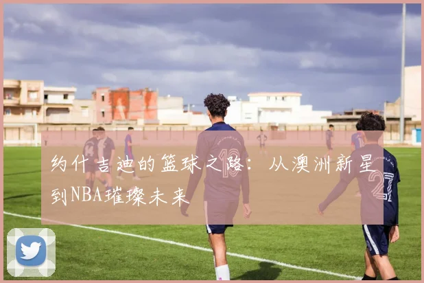 约什吉迪的篮球之路：从澳洲新星到NBA璀璨未来