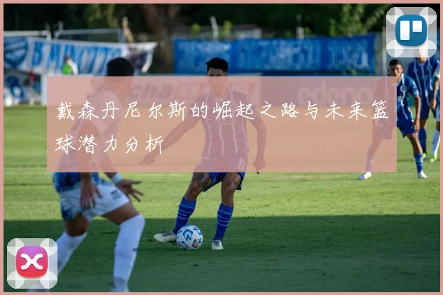 戴森丹尼尔斯的崛起之路与未来篮球潜力分析